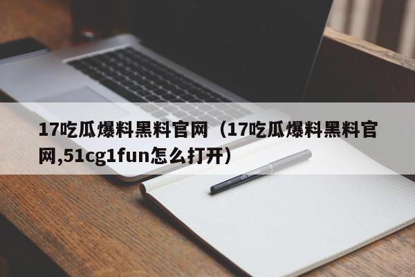 17吃瓜爆料黑料官网（17吃瓜爆料黑料官网,51cg1fun怎么打开）