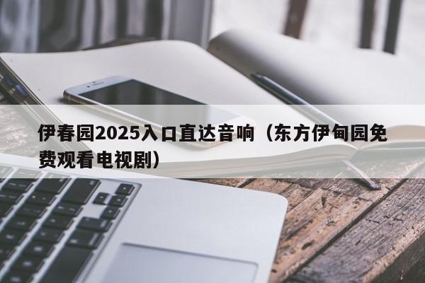 伊春园2025入口直达音响（东方伊甸园免费观看电视剧）