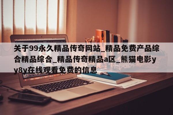 关于99永久精品传奇网站_精品免费产品综合精品综合_精品传奇精品a区_熊猫电影yy8y在线观看免费的信息