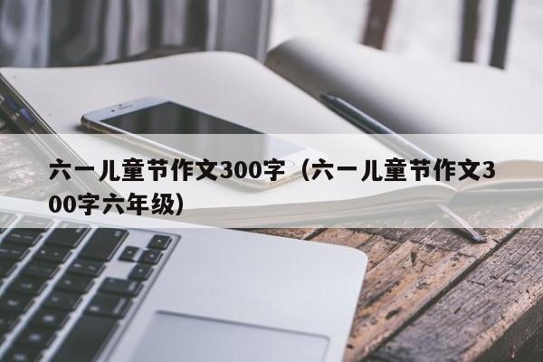 六一儿童节作文300字（六一儿童节作文300字六年级）
